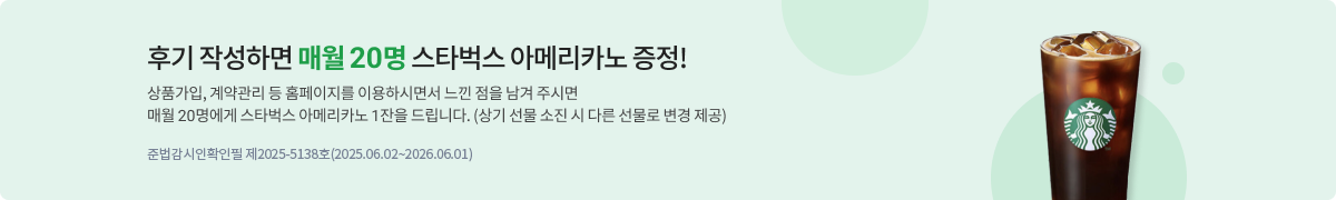 후기 작성하면 매월 20명 스타벅스 아메리카노 증정! 상품가입, 계약관리 등 홈페이지를 이용하시면서 느낀 점을 남겨주시면 매월 20명에게 스타벅스 아메리카노 1잔을 드립니다.(상기 선물 소진 시 다른 선물로 변경 제공) 준법감사확인필 제2025-5138(2025.06.02~2026.06.01